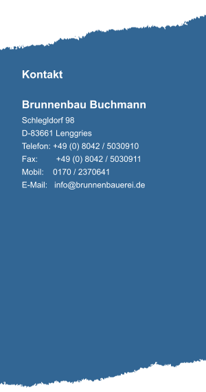Kontakt  Brunnenbau Buchmann Schlegldorf 98 D-83661 Lenggries Telefon: +49 (0) 8042 / 5030910 Fax:        +49 (0) 8042 / 5030911 Mobil:    0170 / 2370641 E-Mail:   info@brunnenbauerei.de